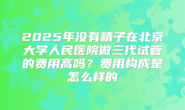 2025年没有精子在北京大学人民医院做三代试管的费用高吗？费用构成是怎么样的