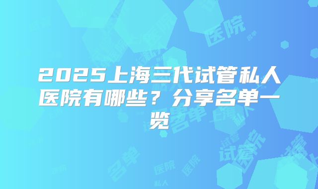2025上海三代试管私人医院有哪些？分享名单一览