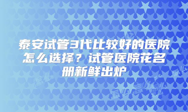 泰安试管3代比较好的医院怎么选择？试管医院花名册新鲜出炉