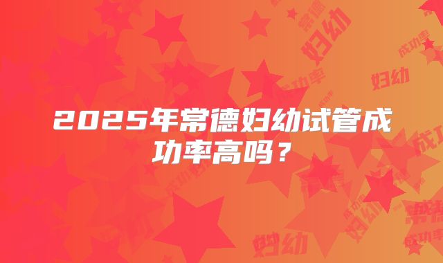 2025年常德妇幼试管成功率高吗？