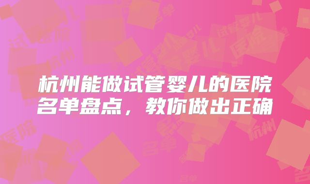 杭州能做试管婴儿的医院名单盘点,教你做出正确