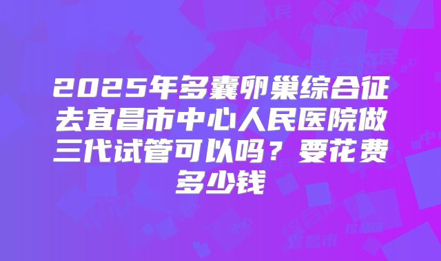 2025年多囊卵巢综合征去宜昌市中心人民医院做三代试管可以吗?要花费多少钱