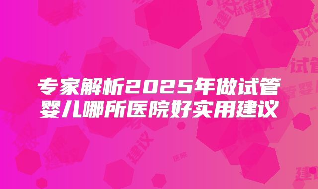 专家解析2025年做试管婴儿哪所医院好实用建议