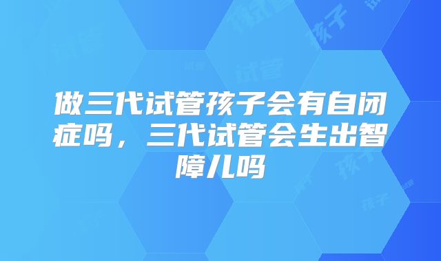 做三代试管孩子会有自闭症吗，三代试管会生出智障儿吗