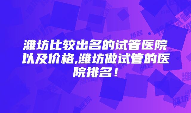 潍坊比较出名的试管医院以及价格,潍坊做试管的医院排名！