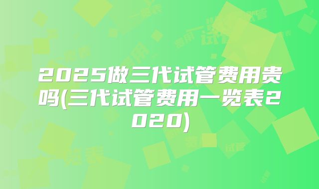 2025做三代试管费用贵吗(三代试管费用一览表2020)