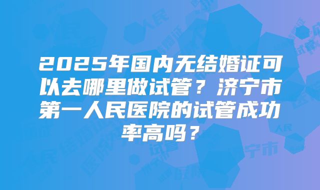 2025年国内无结婚证可以去哪里做试管？济宁市第一人民医院的试管成功率高吗？