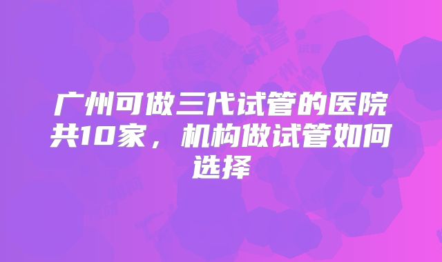 广州可做三代试管的医院共10家，机构做试管如何选择
