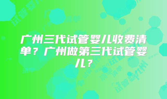 广州三代试管婴儿收费清单?广州做第三代试管婴儿?