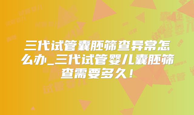 三代试管囊胚筛查异常怎么办_三代试管婴儿囊胚筛查需要多久！
