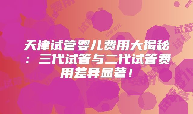天津试管婴儿费用大揭秘：三代试管与二代试管费用差异显著！