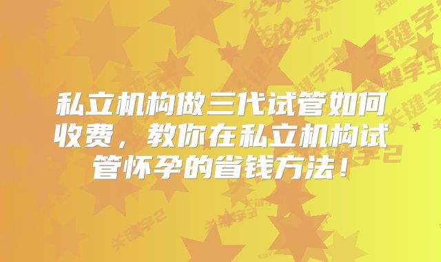 私立机构做三代试管如何收费,教你在私立机构试管怀孕的省钱方法!
