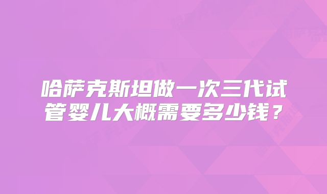 哈萨克斯坦做一次三代试管婴儿大概需要多少钱?