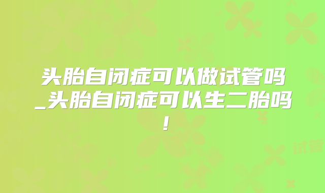 头胎自闭症可以做试管吗_头胎自闭症可以生二胎吗！