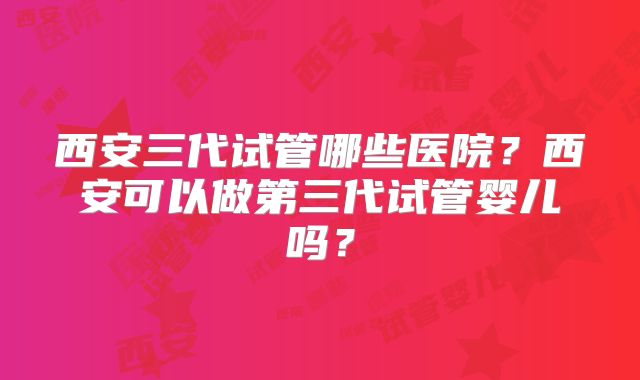西安三代试管哪些医院?西安可以做第三代试管婴儿吗?