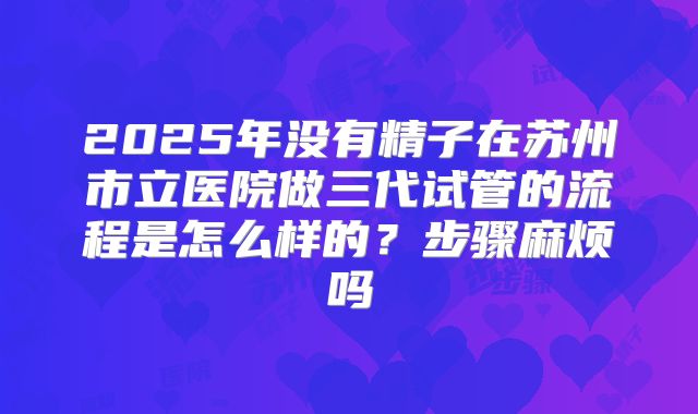 2025年没有精子在苏州市立医院做三代试管的流程是怎么样的？步骤麻烦吗