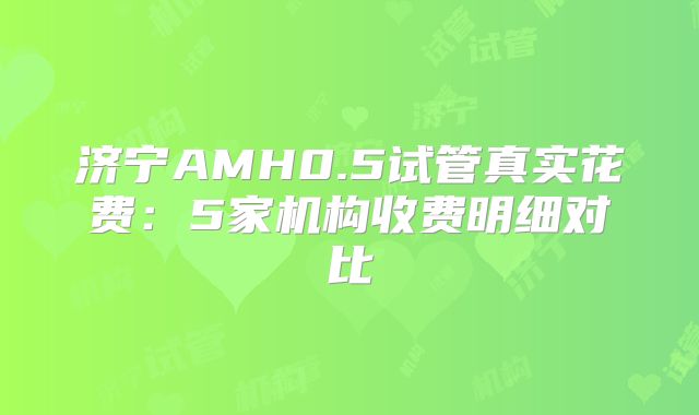 济宁AMH0.5试管真实花费：5家机构收费明细对比