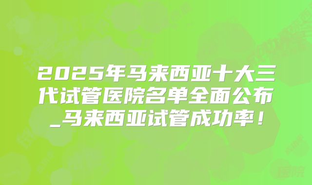 2025年马来西亚十大三代试管医院名单全面公布_马来西亚试管成功率！