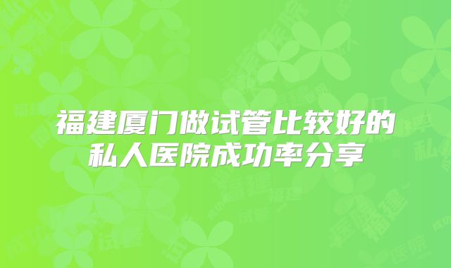 福建厦门做试管比较好的私人医院成功率分享