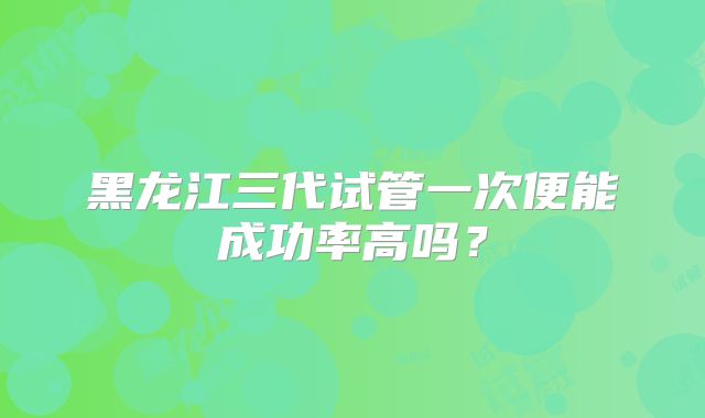 黑龙江三代试管一次便能成功率高吗?