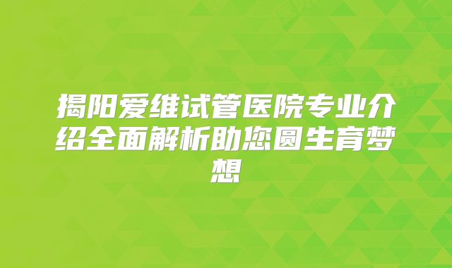 揭阳爱维试管医院专业介绍全面解析助您圆生育梦想