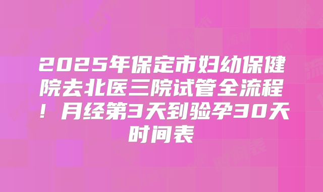2025年保定市妇幼保健院去北医三院试管全流程！月经第3天到验孕30天时间表