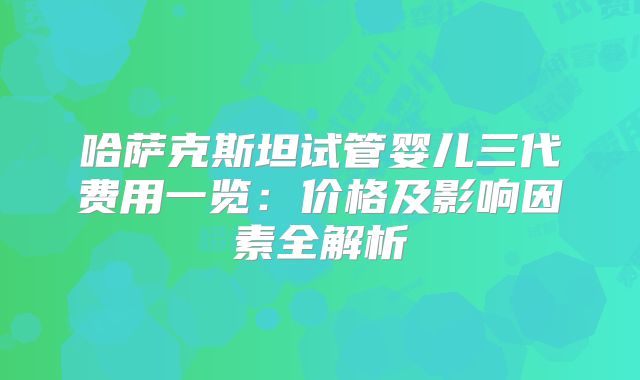 哈萨克斯坦试管婴儿三代费用一览:价格及影响因素全解析