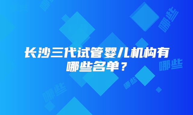 长沙三代试管婴儿机构有哪些名单？