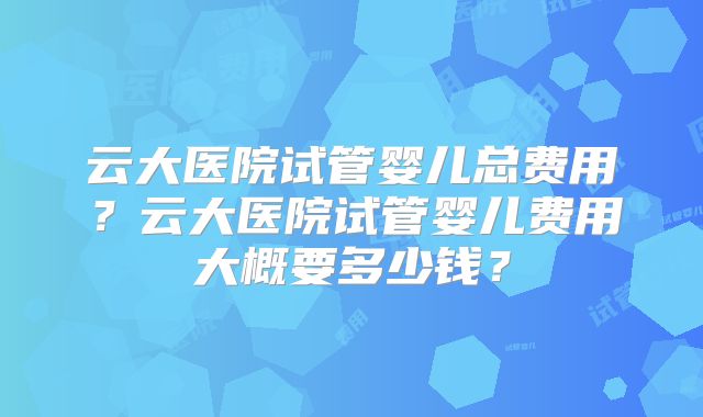 云大医院试管婴儿总费用？云大医院试管婴儿费用大概要多少钱？
