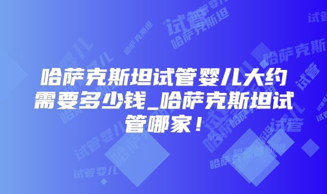 哈萨克斯坦试管婴儿大约需要多少钱_哈萨克斯坦试管哪家！