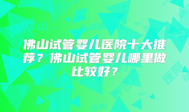 佛山试管婴儿医院十大推荐？佛山试管婴儿哪里做比较好？