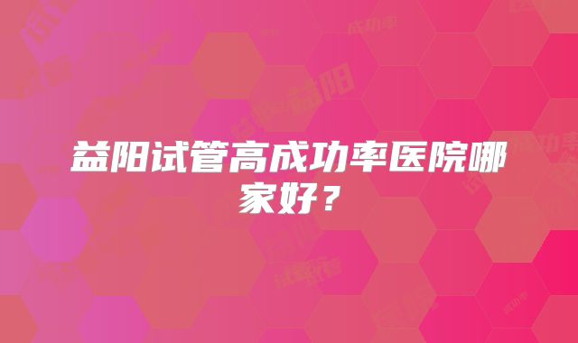 益阳试管高成功率医院哪家好？