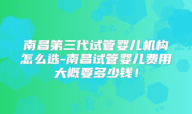 南昌第三代试管婴儿机构怎么选-南昌试管婴儿费用大概要多少钱！