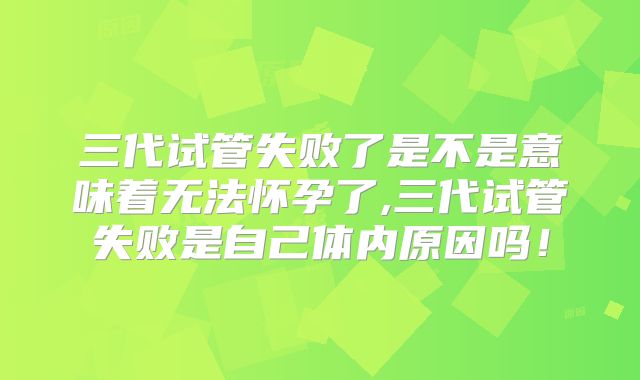 三代试管失败了是不是意味着无法怀孕了,三代试管失败是自己体内原因吗!