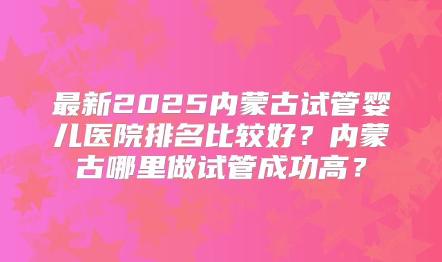 最新2025内蒙古试管婴儿医院排名比较好?内蒙古哪里做试管成功高?