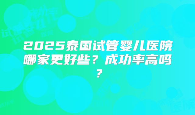 2025泰国试管婴儿医院哪家更好些?成功率高吗?