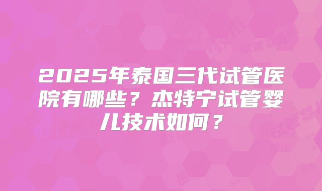 2025年泰国三代试管医院有哪些？杰特宁试管婴儿技术如何？
