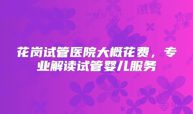 花岗试管医院大概花费，专业解读试管婴儿服务