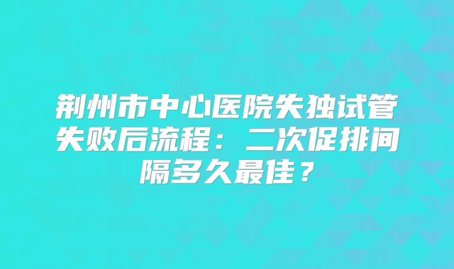荆州市中心医院失独试管失败后流程：二次促排间隔多久最佳？