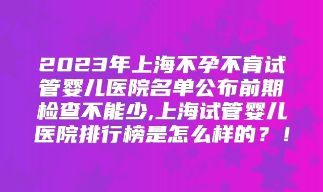 2023年上海不孕不育试管婴儿医院名单公布前期检查不能少,上海试管婴儿医院排行榜是怎么样的?!