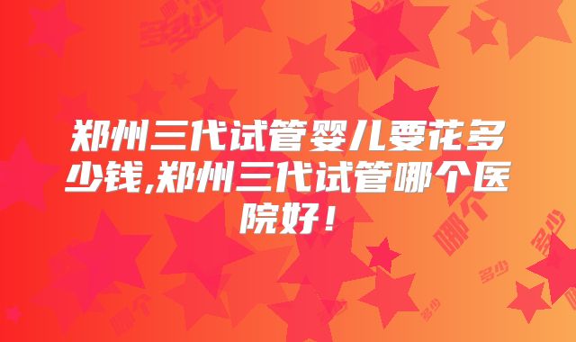 郑州三代试管婴儿要花多少钱,郑州三代试管哪个医院好！