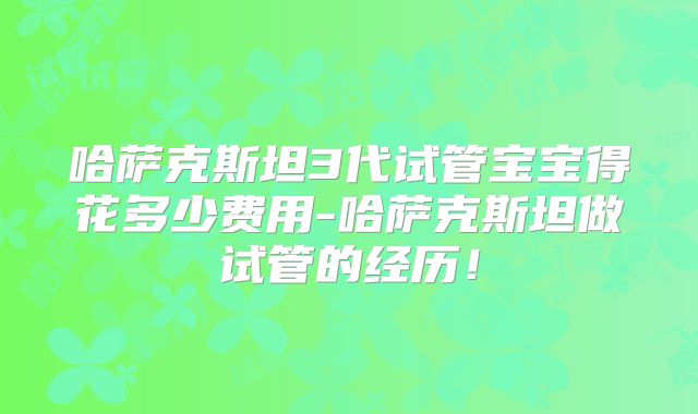 哈萨克斯坦3代试管宝宝得花多少费用-哈萨克斯坦做试管的经历!