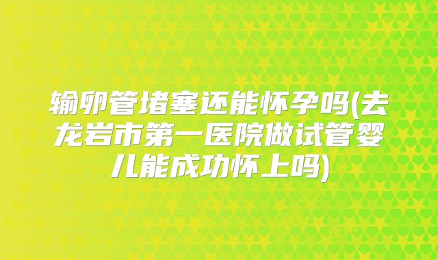 输卵管堵塞还能怀孕吗(去龙岩市第一医院做试管婴儿能成功怀上吗)