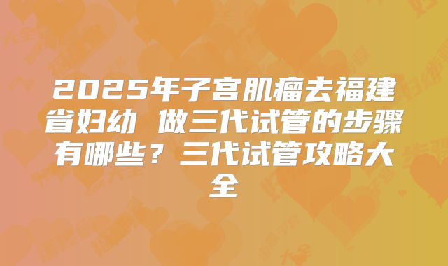 2025年子宫肌瘤去福建省妇幼 做三代试管的步骤有哪些?三代试管攻略大全