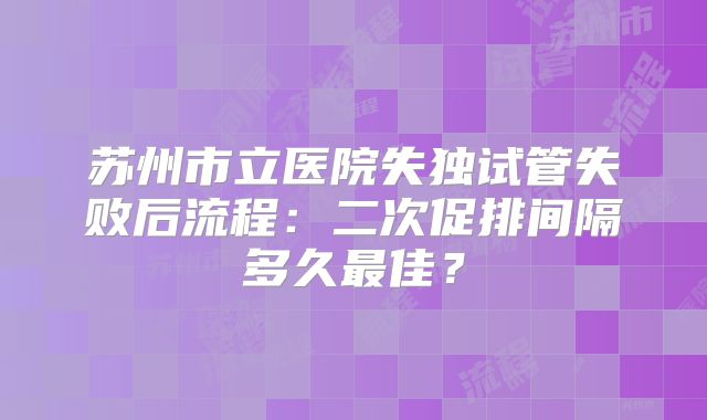 苏州市立医院失独试管失败后流程：二次促排间隔多久最佳？