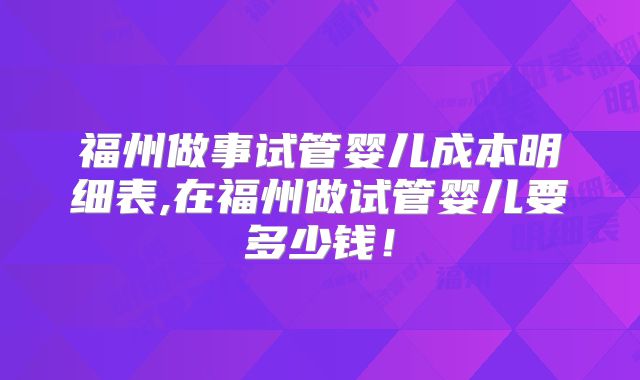 福州做事试管婴儿成本明细表,在福州做试管婴儿要多少钱！
