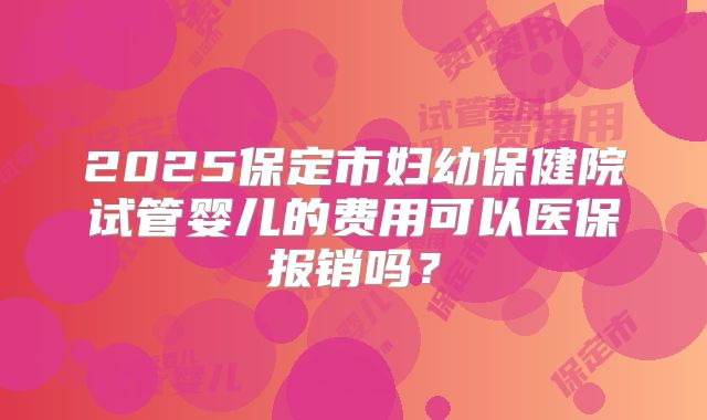 2025保定市妇幼保健院试管婴儿的费用可以医保报销吗?