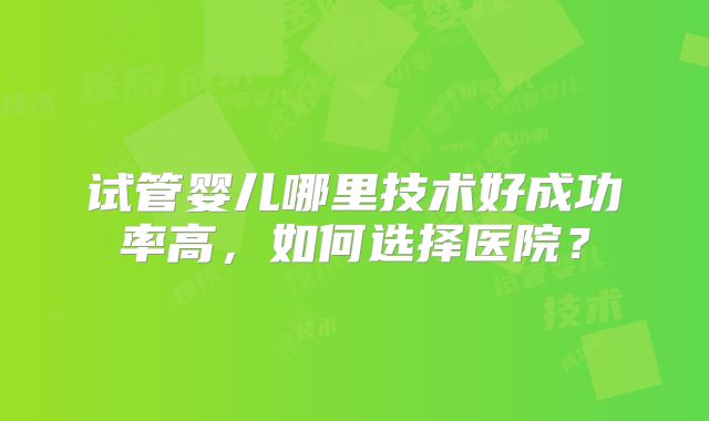 试管婴儿哪里技术好成功率高,如何选择医院?