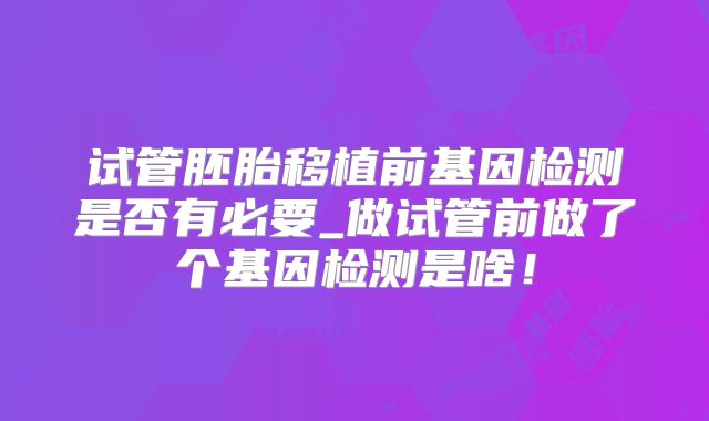 试管胚胎移植前基因检测是否有必要_做试管前做了个基因检测是啥!