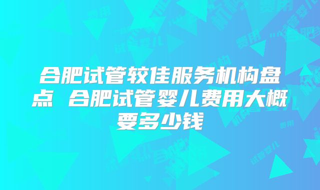 合肥试管较佳服务机构盘点 合肥试管婴儿费用大概要多少钱